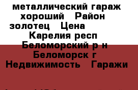 металлический гараж хороший › Район ­ золотец › Цена ­ 40 000 - Карелия респ., Беломорский р-н, Беломорск г. Недвижимость » Гаражи   